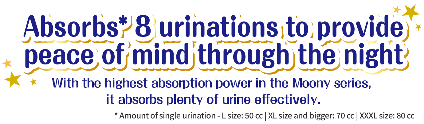 Absorbs* 8 urinations to provide peace of mind through the night, with the highest absorption power in the Moony series, it absorbs plenty of urine effectively. * Amount of single urination - L size: 50 cc | XL size and bigger: 70 cc | XXXL size: 80 cc