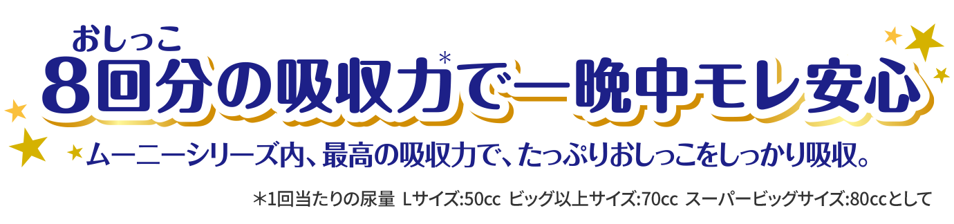 おしっこ8回分の吸収力＊で一晩中モレ安心 ムーニーシリーズ内、最高の吸収力で、たっぷりおしっこをしっかり吸収。＊1回当たりの尿量Lサイズ:50cc ビッグ以上サイズ:70cc スーパービッグサイズ:80㏄として